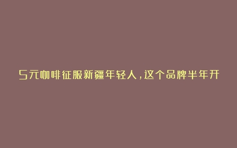 5元咖啡征服新疆年轻人，这个品牌半年开店近1000家（咖啡销量排行榜中国）