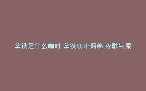 拿铁是什么咖啡？拿铁咖啡揭秘：浓醇与柔滑的完美融合（拿铁咖啡百度百科）