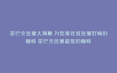 星巴克热量大揭秘：为您推荐低热量好喝的咖啡（星巴克热量最低的咖啡）