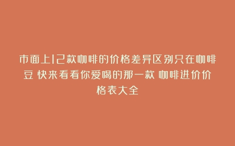 市面上12款咖啡的价格差异区别只在咖啡豆？快来看看你爱喝的那一款（咖啡进价价格表大全）