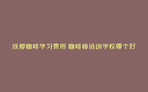 成都咖啡学习费用（咖啡师培训学校哪个好成都）