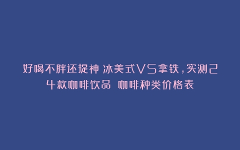 好喝不胖还提神？冰美式VS拿铁，实测24款咖啡饮品→（咖啡种类价格表）