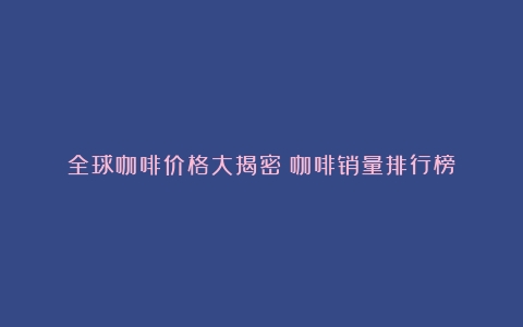 全球咖啡价格大揭密（咖啡销量排行榜）