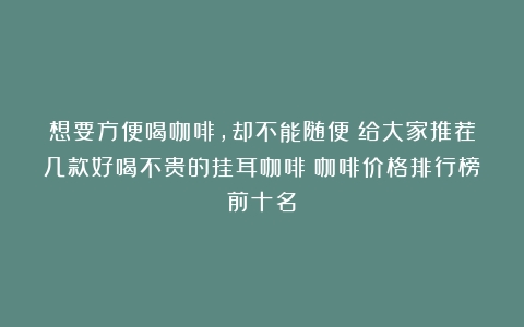 想要方便喝咖啡，却不能随便！给大家推荐几款好喝不贵的挂耳咖啡（咖啡价格排行榜前十名）