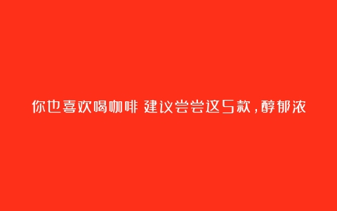 你也喜欢喝咖啡？建议尝尝这5款，醇郁浓香，价格还便宜，很良心（咖啡品牌价格）