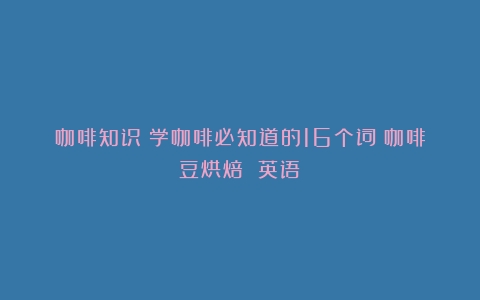 咖啡知识：学咖啡必知道的16个词（咖啡豆烘焙 英语）