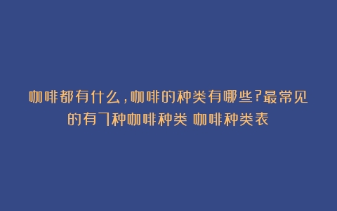 咖啡都有什么,咖啡的种类有哪些?最常见的有7种咖啡种类（咖啡种类表）