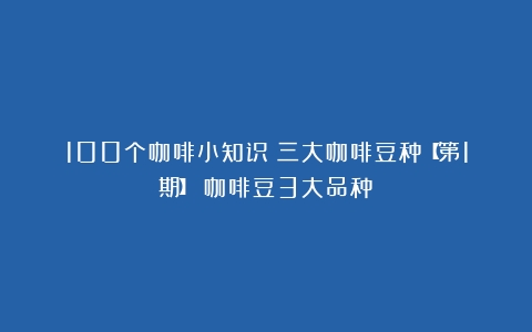 100个咖啡小知识｜三大咖啡豆种【第1期】（咖啡豆3大品种）