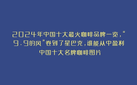 2024年中国十大最火咖啡品牌一览，“9.9的风”卷到了星巴克，谁能从中盈利？（中国十大名牌咖啡图片）