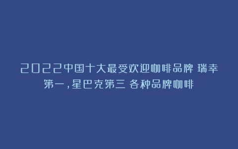 2022中国十大最受欢迎咖啡品牌：瑞幸第一，星巴克第三（各种品牌咖啡）