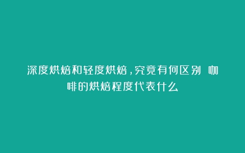 深度烘焙和轻度烘焙，究竟有何区别？（咖啡的烘焙程度代表什么）