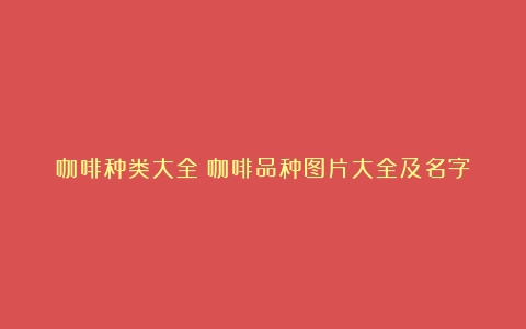 咖啡种类大全（咖啡品种图片大全及名字）