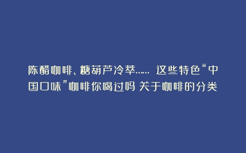 陈醋咖啡、糖葫芦冷萃…… 这些特色“中国口味”咖啡你喝过吗（关于咖啡的分类）