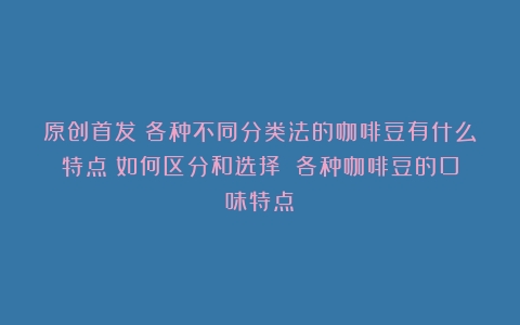 原创首发：各种不同分类法的咖啡豆有什么特点？如何区分和选择？（各种咖啡豆的口味特点）