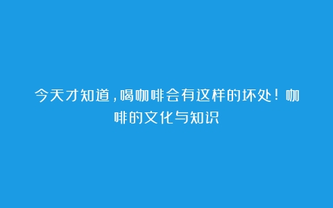 今天才知道,喝咖啡会有这样的坏处!（咖啡的文化与知识）