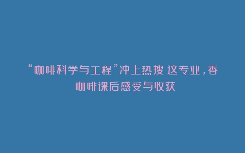 “咖啡科学与工程”冲上热搜！这专业，香！（咖啡课后感受与收获）