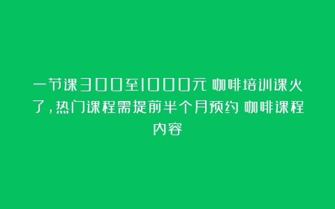 一节课300至1000元！咖啡培训课火了，热门课程需提前半个月预约（咖啡课程内容）