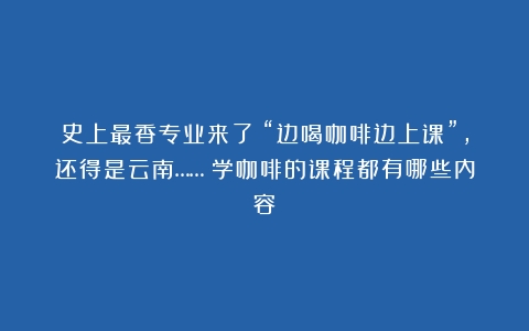 史上最香专业来了！“边喝咖啡边上课”，还得是云南……（学咖啡的课程都有哪些内容）