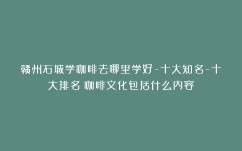 赣州石城学咖啡去哪里学好-十大知名-十大排名（咖啡文化包括什么内容）