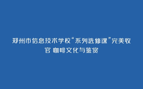 郑州市信息技术学校“系列选修课”完美收官（咖啡文化与鉴赏）