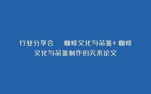 行业分享会 | 咖啡文化与品鉴+（咖啡文化与品鉴制作的关系论文）