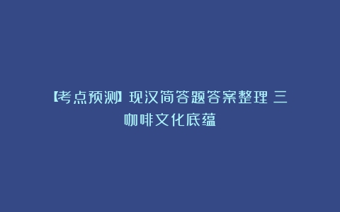 【考点预测】现汉简答题答案整理（三）（咖啡文化底蕴）