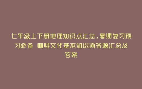 七年级上下册地理知识点汇总，暑期复习预习必备！（咖啡文化基本知识简答题汇总及答案）