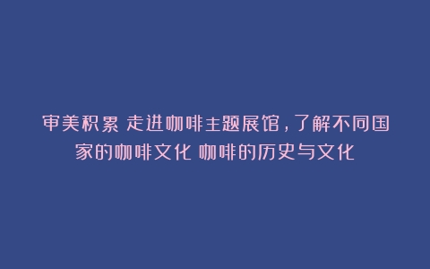 审美积累|走进咖啡主题展馆，了解不同国家的咖啡文化（咖啡的历史与文化）