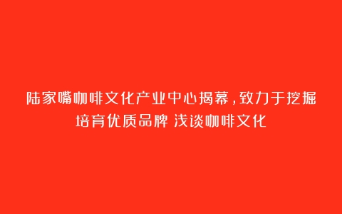 陆家嘴咖啡文化产业中心揭幕，致力于挖掘培育优质品牌（浅谈咖啡文化）