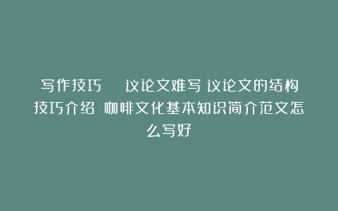 写作技巧 | 议论文难写？议论文的结构技巧介绍！（咖啡文化基本知识简介范文怎么写好）