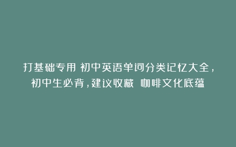 打基础专用！初中英语单词分类记忆大全，初中生必背，建议收藏！（咖啡文化底蕴）