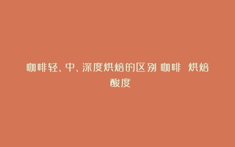 咖啡轻、中、深度烘焙的区别（咖啡 烘焙 酸度）