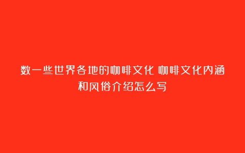 数一些世界各地的咖啡文化（咖啡文化内涵和风俗介绍怎么写）