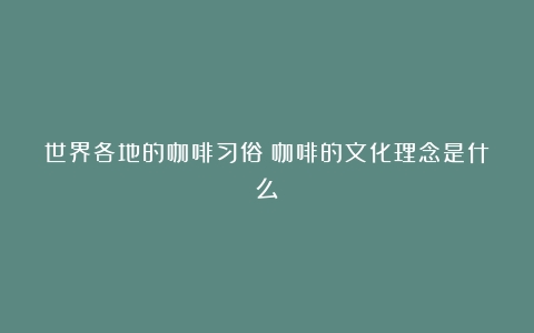 世界各地的咖啡习俗（咖啡的文化理念是什么）