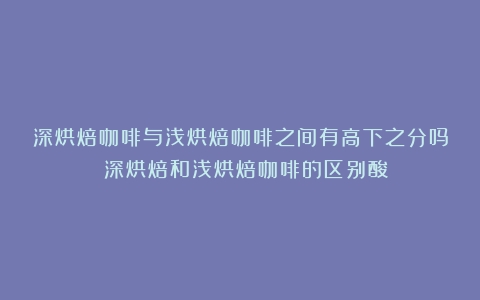 深烘焙咖啡与浅烘焙咖啡之间有高下之分吗？（深烘焙和浅烘焙咖啡的区别酸）