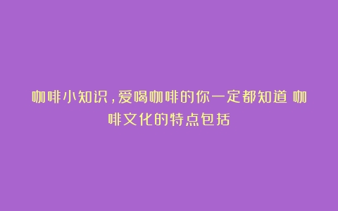 咖啡小知识，爱喝咖啡的你一定都知道（咖啡文化的特点包括）