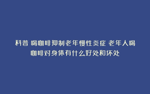 科普：喝咖啡抑制老年慢性炎症（老年人喝咖啡对身体有什么好处和坏处）