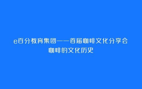 e百分教育集团——首届咖啡文化分享会（咖啡的文化历史）