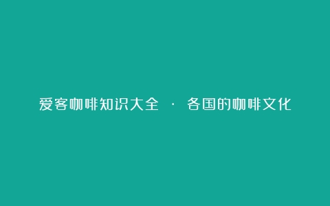 爱客咖啡知识大全 · 各国的咖啡文化