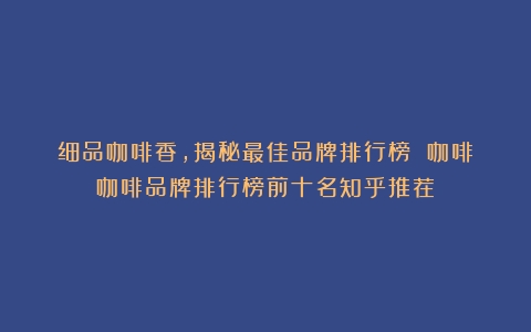 细品咖啡香，揭秘最佳品牌排行榜 咖啡（咖啡品牌排行榜前十名知乎推荐）