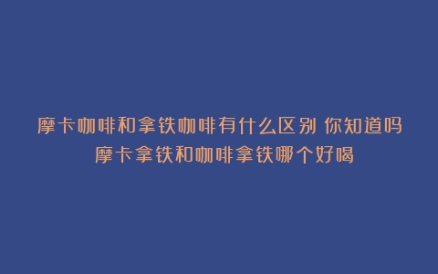 摩卡咖啡和拿铁咖啡有什么区别？你知道吗？（摩卡拿铁和咖啡拿铁哪个好喝）