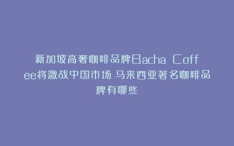 新加坡高奢咖啡品牌Bacha Coffee将激战中国市场（马来西亚著名咖啡品牌有哪些）