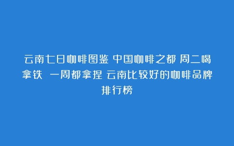 云南七日咖啡图鉴丨中国咖啡之都：周二喝拿铁 一周都拿捏（云南比较好的咖啡品牌排行榜）