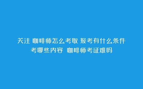 关注！咖啡师怎么考取？报考有什么条件？考哪些内容？（咖啡师考证难吗）