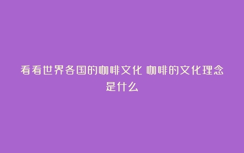 看看世界各国的咖啡文化（咖啡的文化理念是什么）