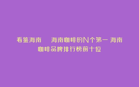 看鉴海南 | 海南咖啡的N个第一（海南咖啡品牌排行榜前十位）