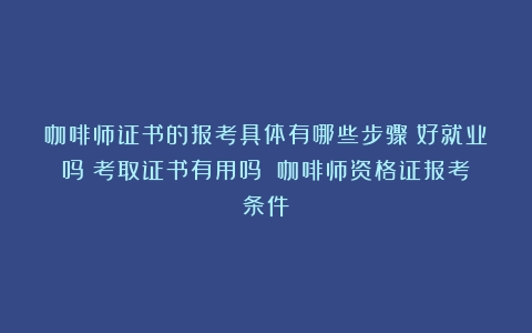 咖啡师证书的报考具体有哪些步骤？好就业吗？考取证书有用吗？（咖啡师资格证报考条件）