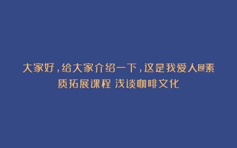 大家好，给大家介绍一下，这是我爱人@素质拓展课程（浅谈咖啡文化）