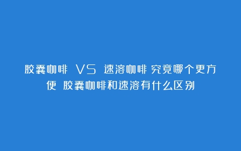 胶囊咖啡 VS 速溶咖啡：究竟哪个更方便？（胶囊咖啡和速溶有什么区别）