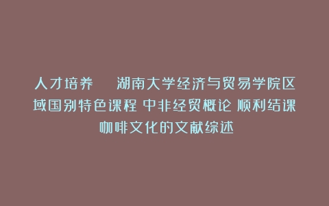 人才培养 | 湖南大学经济与贸易学院区域国别特色课程《中非经贸概论》顺利结课（咖啡文化的文献综述）